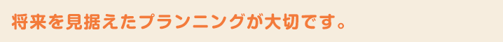 将来を見据えたプランニングが大切です。