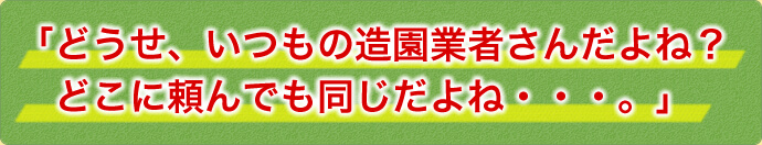 「どうせ、いつもの造園業者さんだよね？どこに頼んでも同じだよね・・・。」