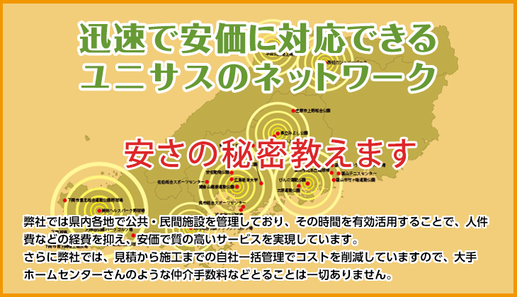 迅速で安価に対応できるユニサスのネットワーク　安さの秘密教えます　弊社では県内各地で公共・民間施設を管理しており、その時間を有効活用することで、人件費などの経費を抑え、安価で質の高いサービスを実現しています。さらに弊社では、見積から施工までの自社一括管理でコストを削減していますので、大手ホームセンターさんのような仲介手数料などとることは一切ありません。