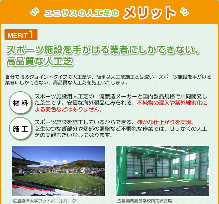 "ユニサスの人工芝のメリット"MERIT1スポーツ施設を手掛ける業者にしかできない、高品質な人工芝　自分で張るジョイントタイプの人工芝や、簡単な人工芝施工とは違い、スポーツ施設を手がける業者にしかできない、高品質な人工芝を施工いたします。　材料　スポーツ施設用人工芝の一流製造メーカーと国内製品企画で共同開発した芝生です。安価な海外製品にみられる、不純物の混入や紫外線劣化による変色などはありません。　施工　スポーツ施設を施工しているからできる、確かな仕上がりを実現。芝生のつなぎ部分や端部の調整など不慣れな作業では、せっかくの人工芝の美観もだいなしになります。