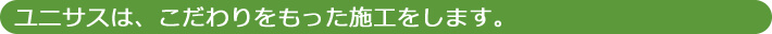 ユニサスは、こだわりをもった施工をします。