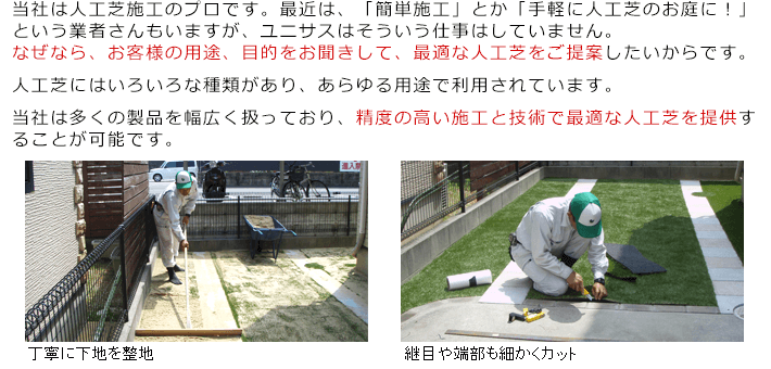 当社は人工芝施工のプロです。最近は、「簡単施工」とか「手軽に人工芝のお庭に！」という業者さんもいますが、ユニサスはそういう仕事はしていません。なぜなら、お客様の用途、目的をお聞きして、最適な人工芝をご提案したいからです。人工芝にはいろいろな種類があり、あらゆる用途で利用されています。当社は多くの製品を幅広く扱っており、精度の高い施工と技術で最適な人工芝を提供することが可能です。