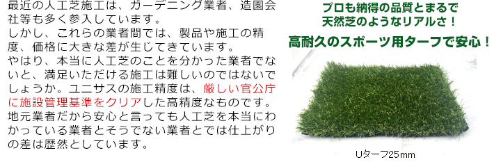 最近の人工芝施工は、ガーデニング業者、造園会社等も多く参入しています。しかし、これらの業者間では、製品や施工の精度、価格に大きな差が生じてきています。やはり、本当に人工芝のことを分かった業者でないと、満足いただける施工は難しいのではないでしょうか。ユニサスの施工精度は、厳しい官公庁に施設管理基準をクリア</span>した高精度なものです。地元業者だから安心と言っても人工芝を本当にわかっている業者とそうでない業者とでは仕上がりの差は歴然としています。