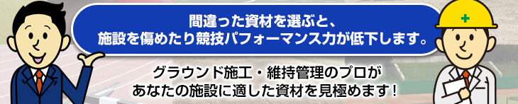 間違った資材を選ぶと、施設を傷めたり競技パフォーマンス力が低下します。　グラウンド施工・維持管理のプロがあなたの施設に適した資材を見極めます！