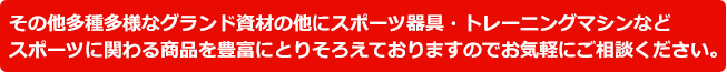 その他多種多様なグランド資材の他にスポーツ器具・トレーニングマシンなどスポーツに関わる商品を豊富にとりそろえておりますのでお気軽にご相談ください。