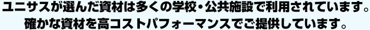 ユニサスが選んだ資材は多くの学校・公共施設で利用されています。確かな資材を高コストパフォーマンスでご提供しています。