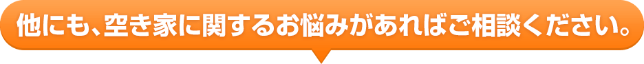 他にも、空家に関するお悩みがあればご相談ください。